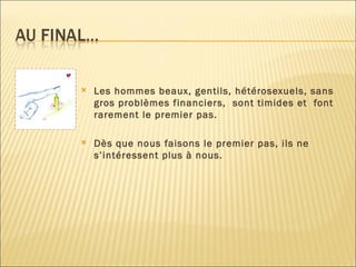 Les hommes beaux, gentils, hétérosexuels, sans gros problèmes financiers,  sont timides et  font  rarement le premier pas. Dès que nous faisons le premier pas, ils ne s’intéressent plus à nous. 