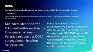 DORA
Notwendigkeiten im Finanzsektor –Was jetzt auf IT-Dienstleister der Banken
zukommt
https://www.heise.de/hintergrund/DORA-Richtlinie-Was-jetzt-auf-IT-Dienstleister-der-Banken-zukommt-
10288400.html
Mit jedem identifizierten
IKT-Dienstleister müssen die
Finanzunternehmen
Verträge mit von der DORA
vorgegebenen Inhalten
sicherstellen.
Daher ist im Bereich der Infor-
mationssicherheit davon auszugehen,
dass die Vorgaben der etablierten
Standards wie ISO 27001 und der IT-
Grundschutz sowie im Bereich der
Geschäftsfortführung die Standards
ISO 22301 und BSI-Standard 200-4
etabliert werden sollten.
 