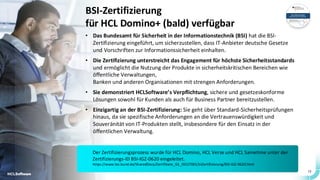 12
BSI-Zertifizierung
für HCL Domino+ (bald) verfügbar
• Das Bundesamt für Sicherheit in der Informationstechnik (BSI) hat die BSI-
Zertifizierung eingeführt, um sicherzustellen, dass IT-Anbieter deutsche Gesetze
und Vorschriften zur Informationssicherheit einhalten.
• Die Zertifizierung unterstreicht das Engagement für höchste Sicherheitsstandards
und ermöglicht die Nutzung der Produkte in sicherheitskritischen Bereichen wie
öffentliche Verwaltungen,
Banken und anderen Organisationen mit strengen Anforderungen.
• Sie demonstriert HCLSoftware’s Verpflichtung, sichere und gesetzeskonforme
Lösungen sowohl für Kunden als auch für Business Partner bereitzustellen.
• Einzigartig an der BSI-Zertifizierung: Sie geht über Standard-Sicherheitsprüfungen
hinaus, da sie spezifische Anforderungen an die Vertrauenswürdigkeit und
Souveränität von IT-Produkten stellt, insbesondere für den Einsatz in der
öffentlichen Verwaltung.
12
Der Zertifizierungsprozess wurde für HCL Domino, HCL Verse und HCL Sametime unter der
Zertifizierungs-ID BSI-IGZ-0620 eingeleitet.
https://www.bsi.bund.de/SharedDocs/Zertifikate_GS_ISO27001/InZertifizierung/BSI-IGZ-0620.html
 