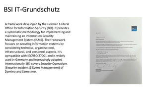 BSI IT-Grundschutz
A framework developed by the German Federal
Office for Information Security (BSI). It provides
a systematic methodology for implementing and
maintaining an Information Security
Management System (ISMS). The framework
focuses on securing information systems by
considering technical, organizational,
infrastructural, and personnel aspects. It's
compatible with IEC/ISO 27001 and is widely
used in Germany and increasingly adopted
internationally. BSI covers Security Operations
(Security Incident & Event Management) of
Domino and Sametime.
 