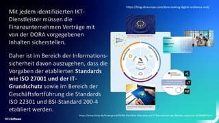 Mit jedem identifizierten IKT-
Dienstleister müssen die
Finanzunternehmen Verträge mit
von der DORA vorgegebenen
Inhalten sicherstellen.
Daher ist im Bereich der Informations-
sicherheit davon auszugehen, dass die
Vorgaben der etablierten Standards
wie ISO 27001 und der IT-
Grundschutz sowie im Bereich der
Geschäftsfortführung die Standards
ISO 22301 und BSI-Standard 200-4
etabliert werden.
https://www.heise.de/hintergrund/DORA-Richtlinie-Was-jetzt-auf-IT-Dienstleister-der-Banken-zukommt-10288400.html
https://blog-idceurope.com/dora-making-digital-resilience-real/
 