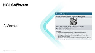 Copyright © 2022 HCL Software Limited | Confidential
Oder KI-Agent
https://de.wikipedia.org/wiki/KI-Agent
Bots, Chatbots, Virtuelle persönliche
Assistenten, Robotik
DACHNUG
• KI-gestütze Wissenerschließung: Chatbots als Schlüssel zu
verborgenen Unternehmensschätzen
• Building an AI Chatbot fromScratch Using German Hosted Open
Source LanguageModels
• Workflows automatisieren mit HCL Sametime: Integrationen, Bots und
Benachrichtigungen
AI Agents
Oder KI-Agent
https://de.wikipedia.org/wiki/KI-Agent
Bots, Chatbots, Virtuelle persönliche
Assistenten, Robotik
DACHNUG
• KI-gestütze Wissenerschließung: Chatbots als Schlüssel zu
verborgenen Unternehmensschätzen
• Building an AI Chatbot fromScratch Using German Hosted Open
Source LanguageModels
• Workflows automatisieren mit HCL Sametime: Integrationen, Bots und
Benachrichtigungen
 