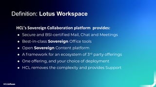 HCL’s Sovereign Collaboration platform provides:
● Secure and BSI-certified Mail, Chat and Meetings
● Best-in-class Sovereign Office tools
● Open Sovereign Content platform
● A framework for an ecosystem of 3rd party offerings
● One offering, and your choice of deployment
● HCL removes the complexity and provides Support
Definition: Lotus Workspace
 