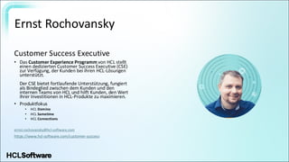 Ernst Rochovansky
Customer Success Executive
• Das Customer Experience Programm von HCL stellt
einen dedizierten Customer Success Executive (CSE)
zur Verfügung, der Kunden bei ihren HCL-Lösungen
unterstützt.
Der CSE bietet fortlaufende Unterstützung, fungiert
als Bindeglied zwischen dem Kunden und den
internen Teams von HCL und hilft Kunden, den Wert
ihrer Investitionen in HCL-Produkte zu maximieren.
• Produktfokus
• HCL Domino
• HCL Sametime
• HCL Connections
ernst.rochovansky@hcl-software.com
https://www.hcl-software.com/customer-success
 