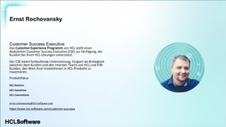 .
.
Ernst Rochovansky
Customer Success Executive
Das Customer Experience Programm von HCL stellt einen
dedizierten Customer Success Executive (CSE) zur Verfügung, der
Kunden bei ihren HCL-Lösungen unterstützt.
Der CSE bietet fortlaufende Unterstützung, fungiert als Bindeglied
zwischen dem Kunden und den internen Teams von HCL und hilft
Kunden, den Wert ihrer Investitionen in HCL-Produkte zu
maximieren.
Produktfokus
HCL Domino
HCL Sametime
HCL Connections
ernst.rochovansky@hcl-software.com
https://www.hcl-software.com/customer-success
 