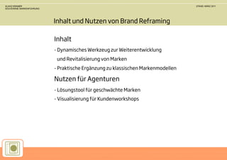 KLAAS KRAMER                                                                     STAND: MÄRZ 2011
SOUVERÄNE MARKENFÜHRUNG




                          Inhalt und Nutzen von Brand Reframing

                          Inhalt
                          - Dynamisches Werkzeug zur Weiterentwicklung
                           und Revitalisierung von Marken
                          - Praktische Ergänzung zu klassischen Markenmodellen

                          Nutzen für Agenturen
                          - Lösungstool für geschwächte Marken
                          - Visualisierung für Kundenworkshops
 