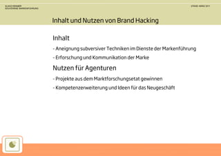 KLAAS KRAMER                                                                         STAND: MÄRZ 2011
SOUVERÄNE MARKENFÜHRUNG




                          Inhalt und Nutzen von Brand Hacking

                          Inhalt
                          - Aneignung subversiver Techniken im Dienste der Markenführung
                          - Erforschung und Kommunikation der Marke

                          Nutzen für Agenturen
                          - Projekte aus dem Marktforschungsetat gewinnen
                          - Kompetenzerweiterung und Ideen für das Neugeschäft
 