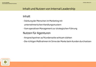 KLAAS KRAMER                                                                         STAND: MÄRZ 2011
SOUVERÄNE MARKENFÜHRUNG




                          Inhalt und Nutzen von Internal Leadership

                          Inhalt
                          - Stärkung der Menschen im Marketing mit
                           unternehmerischen Handlungsmustern
                          - Vom operativen Management zur strategischen Führung

                          Nutzen für Agenturen
                          - Ansprechpartner auf Kundenseite wirksam stärken
                          - Die richtigen Maßnahmen im Sinne der Marke beim Kunden durchsetzen
 