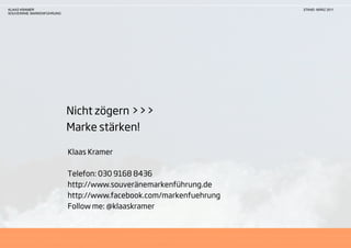 KLAAS KRAMER                                                       STAND: MÄRZ 2011
SOUVERÄNE MARKENFÜHRUNG




                          Nicht zögern >>>
                          Marke stärken!

                          Klaas Kramer

                          Telefon: 030 9168 8436
                          http://www.souveränemarkenführung.de
                          http://www.facebook.com/markenfuehrung
                          Follow me: @klaaskramer
 