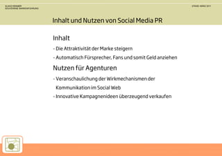 KLAAS KRAMER                                                                        STAND: MÄRZ 2011
SOUVERÄNE MARKENFÜHRUNG




                          Inhalt und Nutzen von Social Media PR

                          Inhalt
                          - Die Attraktivität der Marke steigern
                          - Automatisch Fürsprecher, Fans und somit Geld anziehen

                          Nutzen für Agenturen
                          - Veranschaulichung der Wirkmechanismen der
                           Kommunikation im Social Web
                          - Innovative Kampagnenideen überzeugend verkaufen
 