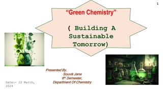 “Green Chemistry”
( Building A
Sustainable
Tomorrow)
Presented By,
Souvik Jana
6th Semester,
Department Of Chemistry
Date:- 22 March,
2024
1
 