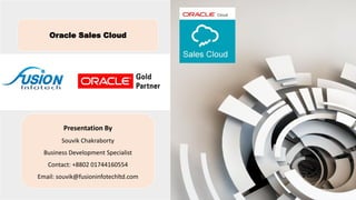 Oracle Sales Cloud
Presentation By
Souvik Chakraborty
Business Development Specialist
Contact: +8802 01744160554
Email: souvik@fusioninfotechltd.com
 