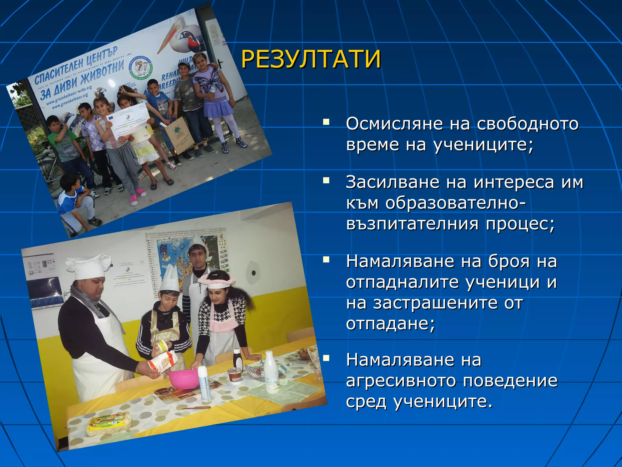 РЕЗУЛТАТИ

        Осмисляне на свободното
         време на учениците;
        Засилване на интереса им
         към образователно-
         възпитателния процес;
        Намаляване на броя на
         отпадналите ученици и
         на застрашените от
         отпадане;
        Намаляване на
         агресивното поведение
         сред учениците.
 