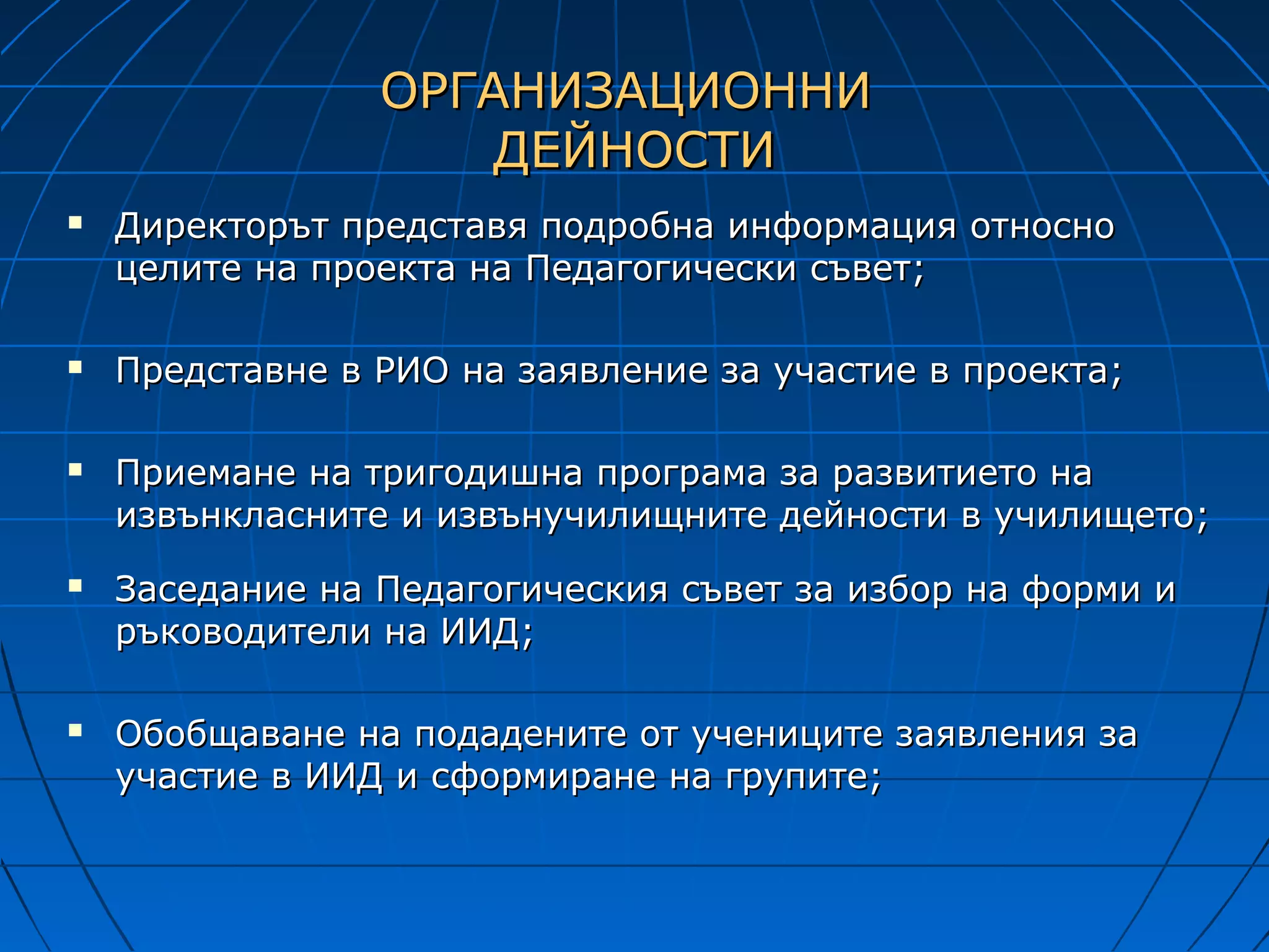 ОРГАНИЗАЦИОННИ
                     ДЕЙНОСТИ
   Директорът представя подробна информация относно
    целите на проекта на Педагогически съвет;

   Представне в РИО на заявление за участие в проекта;

   Приемане на тригодишна програма за развитието на
    извънкласните и извънучилищните дейности в училището;
   Заседание на Педагогическия съвет за избор на форми и
    ръководители на ИИД;

   Обобщаване на подадените от учениците заявления за
    участие в ИИД и сформиране на групите;
 