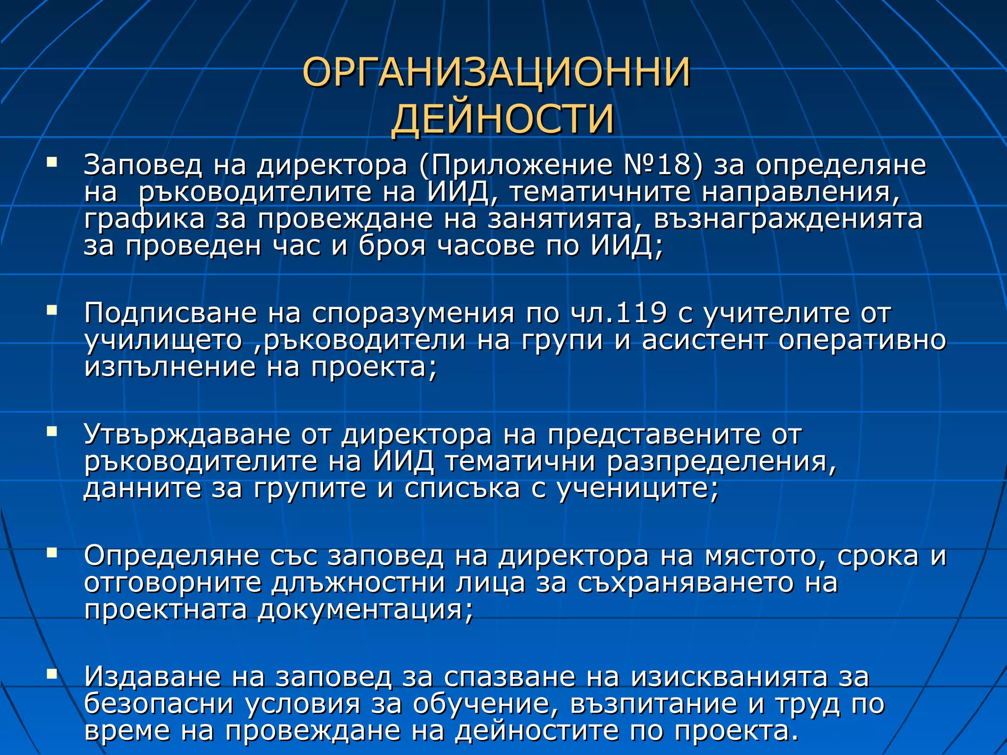 ОРГАНИЗАЦИОННИ
                     ДЕЙНОСТИ
   Заповед на директора (Приложение №18) за определяне
    на ръководителите на ИИД, тематичните направления,
    графика за провеждане на занятията, възнагражденията
    за проведен час и броя часове по ИИД;

   Подписване на споразумения по чл.119 с учителите от
    училището ,ръководители на групи и асистент оперативно
    изпълнение на проекта;

   Утвърждаване от директора на представените от
    ръководителите на ИИД тематични разпределения,
    данните за групите и списъка с учениците;

   Определяне със заповед на директора на мястото, срока и
    отговорните длъжностни лица за съхраняването на
    проектната документация;

   Издаване на заповед за спазване на изискванията за
    безопасни условия за обучение, възпитание и труд по
    време на провеждане на дейностите по проекта.
 