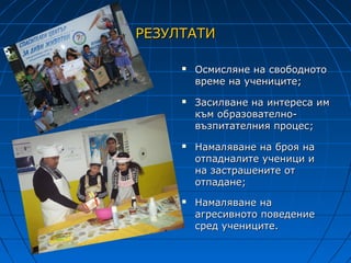 РЕЗУЛТАТИ

        Осмисляне на свободното
         време на учениците;
        Засилване на интереса им
         към образователно-
         възпитателния процес;
        Намаляване на броя на
         отпадналите ученици и
         на застрашените от
         отпадане;
        Намаляване на
         агресивното поведение
         сред учениците.
 