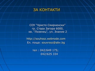 ЗА КОНТАКТИ



  СОУ “Христо Смирненски”
   гр. Стара Загора 6000,
 кв. "Лозенец", ул. Знание 2

http://souhssz.webnode.com
Ел. поща: souxrssz@abv.bg

   тел : 042/649 175;
         042/625 334
 