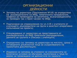 ОРГАНИЗАЦИОННИ
                     ДЕЙНОСТИ
   Заповед на директора (Приложение №18) за определяне
    на ръководителите на ИИД, тематичните направления,
    графика за провеждане на занятията, възнагражденията
    за проведен час и броя часове по ИИД;

   Подписване на споразумения по чл.119 с учителите от
    училището ,ръководители на групи и асистент оперативно
    изпълнение на проекта;

   Утвърждаване от директора на представените от
    ръководителите на ИИД тематични разпределения,
    данните за групите и списъка с учениците;

   Определяне със заповед на директора на мястото, срока и
    отговорните длъжностни лица за съхраняването на
    проектната документация;

   Издаване на заповед за спазване на изискванията за
    безопасни условия за обучение, възпитание и труд по
    време на провеждане на дейностите по проекта.
 