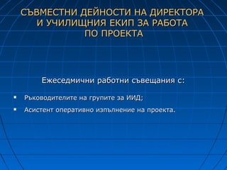 СЪВМЕСТНИ ДЕЙНОСТИ НА ДИРЕКТОРА
      И УЧИЛИЩНИЯ ЕКИП ЗА РАБОТА
               ПО ПРОЕКТА




        Ежеседмични работни съвещания с:

   Ръководителите на групите за ИИД;
   Асистент оперативно изпълнение на проекта.
 