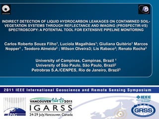 LAPIG INDIRECT DETECTION OF LIQUID HYDROCARBON LEAKAGES ON CONTAMINED SOIL-VEGETATION SYSTEMS THROUGH REFLECTANCE AND IMAGING (PROSPECTIR-VS) SPECTROSCOPY: A POTENTIAL TOOL FOR EXTENSIVE PIPELINE MONITORING Carlos Roberto Souza Filho1, Lucíola Magalhães1; Giuliana Quitério1 Marcos Nopper1 , Teodoro Almeida2 ; Wilson Olveira3; Lis Rabaco3; Renato Rocha3 University of Campinas, Campinas, Brazil 1 University of São Paulo, São Paulo, Brazil2 Petrobras S.A./CENPES, Rio de Janeiro, Brazil3 