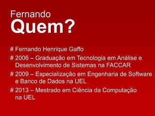 Fernando
Quem?
# Fernando Henrique Gaffo
# 2006 – Graduação em Tecnologia em Análise e
Desenvolvimento de Sistemas na FACCAR
# 2009 – Especialização em Engenharia de Software
e Banco de Dados na UEL
# 2013 – Mestrado em Ciência da Computação
na UEL
 