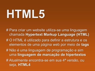 HTML5
# Para criar um website utiliza-se uma linguagem
chamada Hypertext Markup Language (HTML)
# O HTML é utilizado para definir a estrutura e os
elementos de uma página web por meio de tags
# Não é uma linguagem de programação e sim
uma linguagem de marcação de hipertextos
# Atualmente encontra-se em sua 4ª versão, ou
seja, HTML4
 