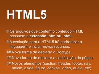 HTML5
# Os arquivos que contém o conteúdo HTML
possuem a extensão .htm ou .html
# A evolução para o HTML5 irá padronizar a
linguagem e incluir novos recursos:
## Nova forma de declarar o Doctype
## Nova forma de declarar a codificação da página
## Novos elementos (section, header, footer, nav,
article, aside, figure, canvas, video, audio, etc)
 
