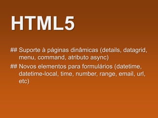 HTML5
## Suporte à páginas dinâmicas (details, datagrid,
menu, command, atributo async)
## Novos elementos para formulários (datetime,
datetime-local, time, number, range, email, url,
etc)
 