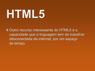 HTML5
# Outro recurso interessante do HTML5 é a
capacidade que a linguagem tem de trabalhar
desconectada da internet, por um espaço
de tempo.
 