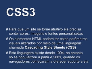CSS3
# Os elementos HTML podem ter estes parâmetros
visuais alterados por meio de uma linguagem
chamada Cascading Style Sheets (CSS)
# Para que um site se torne atrativo ele precisa
conter cores, imagens e fontes personalizadas
# Esta linguagem existe desde 1994, no entanto
só se popularizou a partir e 2001, quando os
navegadores começaram a oferecer suporte a ela
 