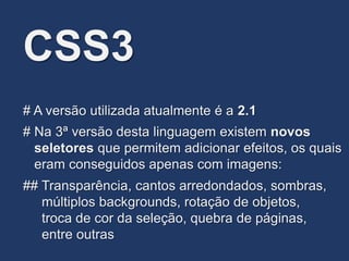 CSS3
# Na 3ª versão desta linguagem existem novos
seletores que permitem adicionar efeitos, os quais
eram conseguidos apenas com imagens:
# A versão utilizada atualmente é a 2.1
## Transparência, cantos arredondados, sombras,
múltiplos backgrounds, rotação de objetos,
troca de cor da seleção, quebra de páginas,
entre outras
 