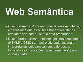 # Com o aumento do número de páginas na internet
é necessário que as buscas tragam resultados
relevantes ao que o usuário está procurando
Web Semântica
# Desta forma, utilizar as tecnologias mais recentes
(HTML5 e CSS3) tornará o site cada vez mais
interpretáveis pelos mecanismos de busca,
tornando as informações “compreensíveis” para
o computador
 