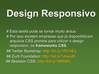 # Esta tarefa pode se tornar muito árdua
Design Responsivo
# Por isso existem empresas que já disponibilizam
arquivos CSS prontos para utilizar o design
responsivo, os frameworks CSS.
## Twitter Bootstrap: http://bit.ly/1f5VhEq
## Zurb Foundation: http://bit.ly/1dowyt6
## Skeleton CSS: http://bit.ly/188fNRz
 