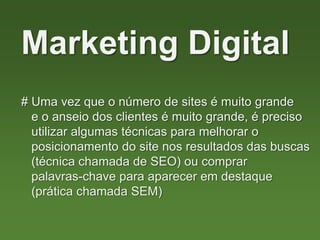 # Uma vez que o número de sites é muito grande
e o anseio dos clientes é muito grande, é preciso
utilizar algumas técnicas para melhorar o
posicionamento do site nos resultados das buscas
(técnica chamada de SEO) ou comprar
palavras-chave para aparecer em destaque
(prática chamada SEM)
Marketing Digital
 