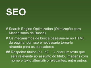 # Search Engine Optimization (Otimização para
Mecanismos de Busca)
SEO
# Os mecanismos de busca baseiam-se no HTML
da página, por isso é necessário torná-lo
atraente para os buscadores
## Respeitar títulos (h1, h2, ...), criar um texto que
seja relevante ao assunto do título, imagens com
nome e texto alternativo relevantes, entre outros
 