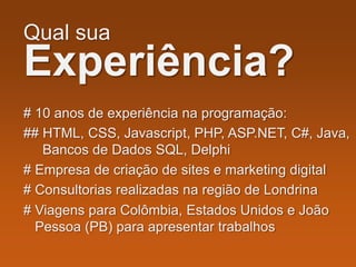 Qual sua
Experiência?
# 10 anos de experiência na programação:
## HTML, CSS, Javascript, PHP, ASP.NET, C#, Java,
Bancos de Dados SQL, Delphi
# Empresa de criação de sites e marketing digital
# Consultorias realizadas na região de Londrina
# Viagens para Colômbia, Estados Unidos e João
Pessoa (PB) para apresentar trabalhos
 