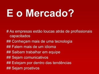 # As empresas estão loucas atrás de profissionais
capacitados
## Conheçam mais de uma tecnologia
## Falem mais de um idioma
E o Mercado?
## Saibam trabalhar em equipe
## Sejam comunicativos
## Estejam por dentro das tendências
## Sejam proativos
 