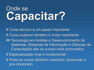 Onde se
Capacitar?
# Curso técnico é um passo importante
# Curso superior também é muito importante
## Tecnologia em Análise e Desenvolvimento de
Sistemas, Sistemas de Informação e Ciências da
Computação são os cursos mais procurados
# Especialização hoje é fundamental
# Pode-se cursar também mestrado, doutorado e
pós-doutorado
 