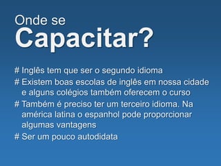 Onde se
Capacitar?
# Inglês tem que ser o segundo idioma
# Também é preciso ter um terceiro idioma. Na
américa latina o espanhol pode proporcionar
algumas vantagens
# Ser um pouco autodidata
# Existem boas escolas de inglês em nossa cidade
e alguns colégios também oferecem o curso
 