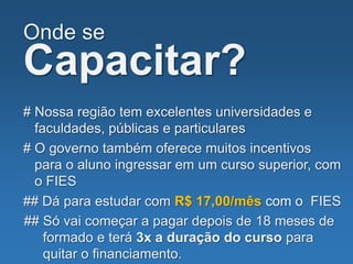 Onde se
Capacitar?
# Nossa região tem excelentes universidades e
faculdades, públicas e particulares
# O governo também oferece muitos incentivos
para o aluno ingressar em um curso superior, com
o FIES
## Dá para estudar com R$ 17,00/mês com o FIES
## Só vai começar a pagar depois de 18 meses de
formado e terá 3x a duração do curso para
quitar o financiamento.
 