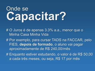 Onde se
Capacitar?
# O Juros é de apenas 3.3% a.a., menor que o
Minha Casa Minha Vida
# Por exemplo, para cursar TADS na FACCAR, pelo
FIES, depois de formado, o aluno vai pagar
aproximadamente de R$ 240,00/mês
# Enquanto estiver estudando, o valor é de R$ 50,00
a cada três meses, ou seja, R$ 17 por mês
 