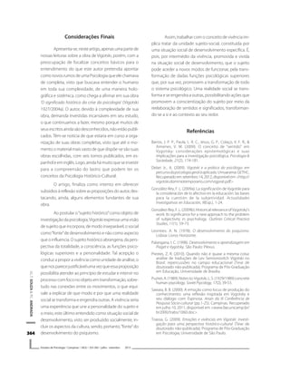 364364364364364
V.L.T.SOUZA&P.C.ANDRADA
Estudos de Psicologia I Campinas I 30(3) I 355-365 I julho - setembro 2013
Considerações Finais
Apresenta-se,nesteartigo,apenasumapartede
nossas leituras sobre a obra de Vigotski, porém, com a
preocupação de focalizar conceitos básicos para o
entendimento do que este autor pretendia apontar
comonovosrumosdeumaPsicologiaqueelechamava
de completa, visto que buscava entender o humano
em toda sua complexidade, de uma maneira holo-
gráfica e sistêmica, como chega a afirmar em sua obra
‘O significado histórico da crise da psicologia’ (Vigotski
1927/2004a). O autor, devido à complexidade de sua
obra, demanda investidas incansáveis em seu estudo,
o que continuamos a fazer, mesmo porque muitos de
seusescritosaindasãodesconhecidos,nãoestãopubli-
cados. Têm-se notícia de que estaria em curso a orga-
nização de suas obras completas, visto que até o mo-
mento o material mais vasto de que dispõe-se são suas
obras escolhidas, com seis tomos publicados, em es-
panholeeminglês.Logo,aindahámuitoqueseinvestir
para a compreensão do lastro que podem ter os
conceitos da Psicologia Histórico-Cultural.
O artigo, finaliza como intento em oferecer
subsídios à reflexão sobre as proposições do autor, des-
tacando, ainda, alguns elementos fundantes de sua
obra.
Ao postular o“sujeito histórico”como objeto de
investigação da psicologia,Vigotski expressa uma visão
de sujeito que incorpora, de modo inseparável, o social
como“fonte”de desenvolvimento e não como aspecto
queoinfluencia.Osujeitohistóricoabrangeria,dapers-
pectiva da totalidade, a consciência, as funções psico-
lógicas superiores e a personalidade. Tal acepção o
conduz a propor a vivência como unidade de análise, o
quenosparecejustificávelumavezqueessaproposição
possibilita atender ao princípio de estudar e intervir no
processocomfoconoobjetoemtransformação,sobre-
tudo nas conexões entre os movimentos, o que equi-
vale a explicar de que modo e por que uma realidade
social se transforma e engendra outras. A vivência seria
uma experiência que une a personalidade do sujeito e
o meio, este último entendido como situação social de
desenvolvimento, visto ser produzido socialmente, in-
cluir os aspectos da cultura, sendo, portanto,“fonte”do
desenvolvimento do psiquismo.
Assim, trabalhar com o conceito de vivência im-
plica tratar da unidade sujeito-social, constituída por
uma situação social de desenvolvimento específica. É,
pois, por intermédio da vivência, promovida e vivida
na situação social de desenvolvimento, que o sujeito
pode aceder a novos modos de funcionar, pela trans-
formação de dadas funções psicológicas superiores
que, por sua vez, promovem a transformação de todo
o sistema psicológico. Uma realidade social se trans-
forma e se engendra a outras, possibilitando ações que
promovem a conscientização do sujeito por meio da
reelaboração de sentidos e significados, transforman-
do-se a si e ao contexto ao seu redor.
Referências
Barros, J. P. P., Paula, L. R. C., Jesus, G. P., Colaço, V. F. R., &
Ximenes, V. M. (2009). O conceito de “sentido” em
Vygotsky: considerações epistemológicas e suas
implicações para a investigação psicológica. Psicologia &
Sociedade, 21(2), 174-181.
Delari Jr., A. (2009). Vigotski e a prática do psicólogo: em
percursodapsicologiageralàaplicada.Umuarama:GETHC.
Recuperado em setembro 14, 2012, disponível em <http://
vigotski.dominiotemporario.com/vigprat.pdf>.
González-Rey, F. L. (2009a). La significación de Vygotski para
la consideración de lo afectivo en la educación: las bases
para la cuestión de la subjetividad. Actualidades
Investigativas en Educación, 9(Esp.), 1-24.
González-Rey,F.L.(2009b).HistoricalrelevanceofVygotsky’s
work: Its significance for a new approach to the problem
of subjectivity in psychology. Outlines Critical Practice
Studies, 11(1), 59-73.
Leontiev, A. N. (1978). O desenvolvimento do psiquismo.
Lisboa: Livros Horizonte.
Palangana, I. C. (1998). Desenvolvimento e aprendizagem em
Piaget e Vygotsky. São Paulo: Plexus.
Prestes, Z. R. (2010). Quando não é quase a mesma coisa:
análise de traduções de Lev Semionovitch Vigotski no
Brasil: repercussões no campo educacional (Tese de
doutorado não-publicada). Programa de Pós-Graduação
em Educação, Universidade de Brasília.
Puzirei,A.(1989).Notesto:Vigotski,L.S.(1929/1989)concrete
human psycology. Soviet Psycology, 17(2), 39-53.
Sawaia, B. B. (2000). A emoção como locus de produção do
conhecimento: uma reflexão inspirada em Vygotsky e
seu diálogo com Espinosa. Anais da III Conferência de
Pesquisa Sócio-cultural (pp.1-25). Campinas. Recuperado
em julho 10, 2011, disponível em <www.fae.unicamp.br/
br2000/trabs/1060.doc>.
Toassa, G. (2009). Emoções e vivências em Vigotski: investi-
gação para uma perspectiva histórico-cultural (Tese de
doutorado não-publicada). Programa de Pós-Graduação
em Psicologia, Universidade de São Paulo.
 