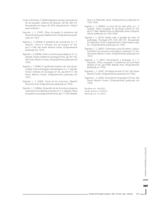 365365365365365
VIGOTSKIEOPSIQUISMOHUMANO
Estudos de Psicologia I Campinas I 30(3) I 355-365 I julho - setembro 2013
Tunes,E.,&Prestes,Z.(2009).VigotskieLeontiev:ressonâncias
de um passado. Cadernos de Pesquisa, 39(136), 285-314.
Recuperado em março 20, 2010, disponível em <http://
www.scielo.br>.
Vigotski, L. S. (1995). Obras Escogidas III: problemas del
desarrollodelapsique.Madrid:Visor.(Originalmentepubli-
cado em 1927).
Vigotski, L. S. (2004a). O problema da consciência. In L. S.
Vigotski. Teoria e método em psicologia (3ª ed.,
pp.171-189). São Paulo: Martins Fontes. (Originalmente
publicado em 1925).
Vigotski, L. S. (2004b). Sobre os sistemas psicológicos. In L. S.
Vigotski. Teoria e método em psicologia (3ª ed., pp.103-135).
São Paulo: Martins Fontes. (Originalmente publicado em
1925).
Vigotski, L. S. (2004). O significado histórico da crise da psi-
cologia: uma investigação metodológica. In L. S. Vigotski.
Teoria e método em psicologia (3ª ed., pp.203-417). São
Paulo: Martins Fontes. (Originalmente publicado em
1927).
Vigotski, L. S. (2004). Teoría de las emociones. Madrid:
Ediciones Acal. (Originalmente publicado en 1933).
Vigotski, L. S. (2006a). Desarrollo de las funciones psíquicas
superiores en la edad de transición. In L. S. Vigotski. Obras
escogidasIV:psicologíainfantil(2ªed.,pp.117-203).Madrid:
Visor y A. Machado Libros. (Originalmente publicado en
1933-1934).
Vigotski, L. S. (2006b). La crisis de los siete años. In L. S.
Vigotski. Obras escogidas IV: psicología infantil (2ª ed.,
pp.377-386). Madrid: Visor y A. Machado Libros. (Original-
mente publicado en 1933-1934).
Vigotski, L. S. (2010). Quarta aula: a questão do meio na
pedologia. Psicologia USP, 21(4), 681-701. Recuperado
emsetembro10,2012,disponívelem<http://www.scielo.
br>. (Originalmente publicado em 1935).
Vigotsky, L. S. (2007). A formação social da mente: o desen-
volvimento dos processos psicológicos superiores (7ª ed.).
São Paulo: Martins Fontes. (Originalmente publicado em
1931).
Vygotski, L. S. (2001). Pensamiento y lenguage. In L. S.
Vygotski. Obras escogidas II: problemas de psicología
general (2ª ed., pp.9-348). Madrid: Visor. (Originalmente
publicado en 1934).
Vygotsky, L. S. (2001). Psicologia da arte (2ª ed.). São Paulo:
Martins Fontes. (Originalmente publicado em 1925).
Vygotsky, L. S. (2003). Pensamento e linguagem (3ª ed.). São
Paulo: Martins Fontes. (Originalmente publicado em
1934).
Recebido em: 16/5/2012
Versão final em: 5/10/2012
Aprovado em: 7/12/2012
 