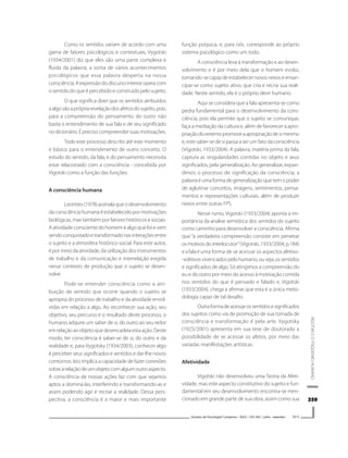 359359359359359
VIGOTSKIEOPSIQUISMOHUMANO
Estudos de Psicologia I Campinas I 30(3) I 355-365 I julho - setembro 2013
Como os sentidos variam de acordo com uma
gama de fatores psicológicos e contextuais, Vygotski
(1934/2001) diz que eles são uma parte complexa e
fluida da palavra; a soma de vários acontecimentos
psicológicos que essa palavra desperta na nossa
consciência.Aexpressãododiscursointerioroperacom
o sentido do que é percebido e construído pelo sujeito.
O que significa dizer que os sentidos atribuídos
aalgosãoaprópriarevelaçãodosafetosdosujeito,pois,
para a compreensão do pensamento do outro não
basta o entendimento de sua fala e de seu significado
no dicionário. É preciso compreender suas motivações.
Todo este processo descrito até este momento
é básico para o entendimento de outro conceito. O
estudo do sentido, da fala, e do pensamento necessita
estar relacionado com a consciência - concebida por
Vigotski como a função das funções.
A consciência humana
Leontiev(1978)assinalaqueodesenvolvimento
da consciência humana é estabelecido por motivações
biológicas, mas também por fatores históricos e sociais.
A atividade consciente do homem é algo que foi e vem
sendoconquistadoetransformadonasinteraçõesentre
o sujeito e a atmosfera histórico-social. Para este autor,
é por meio da atividade, da utilização dos instrumentos
de trabalho e da comunicação e interrelação exigida
nesse contexto de produção que o sujeito se desen-
volve.
Pode-se entender consciência como a atri-
buição de sentido que ocorre quando o sujeito se
apropria do processo de trabalho e da atividade envol-
vidas em relação a algo. Ao reconhecer sua ação, seu
objetivo, seu percurso e o resultado deste processo, o
humano adquire um saber de si, do outro ao seu redor
emrelaçãoaoobjetoquedesencadeiaestaação.Deste
modo, ter consciência é saber-se de si, do outro e da
realidade e, para Vygotsky (1934/2003), conhecer algo
é perceber seus significados e sentidos e dar-lhe novos
contornos. Isto implica a capacidade de fazer conexões
sobrearelaçãodeumobjetocomalgumoutroaspecto.
A consciência de nossas ações faz com que sejamos
aptos a dominá-las, interferindo e transformando-as e
assim podendo agir e recriar a realidade. Dessa pers-
pectiva, a consciência é a maior e mais importante
função psíquica, e, para nós, corresponde ao próprio
sistema psicológico como um todo.
A consciência leva à transformação e ao desen-
volvimento e é por meio dela que o homem evolui,
tornando-secapazdeestabelecernovosnexoseeman-
cipar-se como sujeito ativo, que cria e recria sua reali-
dade. Neste sentido, ela é o próprio devir humano.
Aqui se considera que a fala apresenta-se como
pedra fundamental para o desenvolvimento da cons-
ciência, pois ela permite que o sujeito se comunique,
faça a mediação da cultura e, além de favorecer a apro-
priaçãodoexternopromoveaapropriaçãodesimesmo
e, este saber-se de si passa a ser um fato da consciência
(Vigotski, 1933/2004). A palavra, matéria prima da fala,
captura as singularidades contidas no objeto e seus
significados, pela generalização. Ao generalizar, expan-
dimos o processo de significação da consciência; a
palavraéumaformadegeneralizaçãoquetemopoder
de aglutinar conceitos, imagens, sentimentos, pensa-
mentos e representações culturais, além de produzir
nexos entre outras FPS.
Nesse rumo, Vigotski (1933/2004) aponta a im-
portância da analise semiótica dos sentidos do sujeito
como caminho para desenvolver a consciência. Afirma
que “a verdadeira compreensão consiste em penetrar
os motivos do interlocutor”(Vigotski, 1933/2004; p.184)
e a fala é uma forma de se acessar os aspectosafetivo-
-volitivosvivenciadospelohumano,ouseja,ossentidos
e significados de algo. Só atingimos a compreensão do
eu e do outro por meio do acesso à motivação contida
nos sentidos do que é pensado e falado e, Vigotski
(1933/2004), chega a afirmar que esta é a única meto-
dologia capaz de tal desafio.
Outraformadeacessarossentidosesignificados
dos sujeitos como via de promoção de sua tomada de
consciência e transformação é pela arte. Vygotsky
(1925/2001) apresenta em sua tese de doutorado a
possibilidade de se acessar os afetos, por meio das
variadas manifestações artísticas.
Afetividade
Vigotski não desenvolveu uma Teoria da Afeti-
vidade, mas este aspecto constitutivo do sujeito e fun-
damental em seu desenvolvimento encontra-se men-
cionado em grande parte de sua obra, assim como sua
 