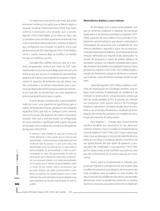 362362362362362
V.L.T.SOUZA&P.C.ANDRADA
Estudos de Psicologia I Campinas I 30(3) I 355-365 I julho - setembro 2013
E é sobre essa característica do meio, que pode
promover mudanças no sujeito que se falará a seguir: a
Situação Social de Desenvolvimento (SSD). Para haver
vivência é necessária uma situação que a suscite.
Vigotski (1933-1934/2006b), ao se referir ao meio, não
o considera como um fator puramente ambiental, mas
comomovimentorelacionalentreointernoeoexterno
que configuraria uma situação sui generis, única, que
ele denomina de SSD.ParaVigotski (1933-1934/2006b),
como o sujeito vivencia algo se modifica na medida
em que se modificar sua SSD.
González-Rey (2009b) descreve que só é pos-
sível compreender vivência por meio da SSD. Todo
eventoexternosósetornapsicológicopormeiodeuma
vivência que, por sua vez, é resultado de características
psíquicasdosujeitocomoexperiênciasingulareimpre-
visível. Os aspectos do ambiente não são dados, mas
são construídos e se tornam importantes para o pro-
cessodedesenvolvimentohumanoapartirdomomen-
to em que eles se transformam em uma experiência
emocional (perezhivanie) para o sujeito.
A partir dessas considerações, é possível definir
vivência como uma experiência significativa para o
sujeito,recheadadeemoções,geradaemumasituação
específica (SSD), que não se configura como externa,
mas como junção dos aspectos do sujeito e da própria
situação. Visto que a vivência resulta na configuração
de novos sentidos e significados pelo sujeito, ela pode
ser tomada como unidade da consciência. Nas palavras
de Vigotski (1935/2010):
A vivência é uma unidade na qual, por um lado, de
modo indivisível, o meio, aquilo que se vivencia está
representado-avivênciasempreseligaàquiloqueestá
localizado fora da pessoa - e, por outro lado, está
representado como eu vivencio isso, ou seja, todas as
particularidades da personalidade e todas as parti-
cularidades do meio são apresentadas na vivência,
tanto aquilo que é retirado do meio, todos os elemen-
tos que possuem relação com dada personalidade,
como aquilo que é retirado da personalidade, todos
os traços de seu caráter, traços constitutivos que
possuem relação com dado acontecimento. Dessa
forma, na vivência, nós sempre lidamos com a união
indivisível das particularidades da personalidade e das
particularidades da situação representada na vivência
(p.686).
Materialismo dialético como método
Incomodado com a pouca profundidade com
que as vertentes subjetivas e objetivas da psicologia
explicavam os fenômenos psicológicos,Vigotski (1927/
2004), partindo de uma análise critica, postula os fun-
damentos epistemológicos que davam sustentação à
investigação do psiquismo com a amplitude de uma
ciência completa e, segundo o autor, isto só seria pos-
sível pelo materialismo dialético. Os embasamentos do
método defendido por Vigotski estão alicerçados no
estudo do psiquismo a partir da análise dialética da
atividade humana, nas relações estabelecidas a partir
dassituaçõesdetrabalhoenarealidadehistórica.Dessa
perspectiva,Vigotski (1927/1995, 1927/2004) propõe o
estudo dos fenômenos psíquicos de forma a conhecer
sua essência, o que demanda investigar desde sua gê-
nese.
SegundoVigotski (1927/1995), o objeto e o mé-
todo de investigação em Psicologia mantém uma re-
lação muito estreita: “A elaboração do problema e do
método se desenvolvem conjuntamente, ainda que
não de modo paralelo” (p.47). A questão do método
nas pesquisas com aporte teórico da Psicologia
Histórico-cultural tem um duplo desafio: deve se cons-
tituir, a um só tempo, ferramenta e resultado da inves-
tigação, demandando, portanto, um trabalho de cons-
trução permanente do pesquisador.
Para Vigotski, “... . Estudar algo historicamente
significa estudá-lo em movimento no seu desenvol-
vimento histórico. Essa é a exigência fundamental do
métododialético” (1927/1995,p.67).Oqueoautorquer
dizer é que ao abranger, no estudo de dado fenômeno,
todas as suas fases e mudanças, desde o momento de
seu aparecimento até que deixe de aparecer, o pes-
quisador “dá visibilidade a sua natureza” (1927/1995,
p.67) e, desse modo, pode conhecer sua essência, visto
que ele (o fenômeno) só se mostra quando em movi-
mento.
Outro aspecto fundamental no método pro-
posto porVigotski é a perspectiva de que se parte para
a análise dos processos psicológicos: deve-se partir dos
mais complexos para se explicar os mais simples. Ou
seja,noestudodosproblemaseducativos,porexemplo,
demonstrar como os problemas presentes no sistema
deensino,naescola,naspráticasdocentesseobjetivam
 