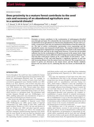 RESEARCH PAPER
Does proximity to a mature forest contribute to the seed
rain and recovery of an abandoned agriculture area
in a semiarid climate?
J. T. Souza1
, E. M. N. Ferraz2
, U. P. Albuquerque3
& E. L. Araujo3
1 Programa de Pos-Graduacß~ao em Bot^anica, Departamento de Biologia, Universidade Federal Rural de Pernambuco, Recife, Pernambuco, Brazil
2 Instituto Federal de Educacß~ao, Ci^encia e Tecnologia de Pernambuco Recife, Recife, Pernambuco, Brazil
3 Departamento de Biologia, Universidade Federal Rural de Pernambuco, Recife, Pernambuco, Brazil
Keywords
Caatinga; fruiting; recolonisation; resprouting;
seed dispersal.
Correspondence
J. T. Souza, Programa de Pos-Graduacß~ao em
Bot^anica, Departamento de Biologia,
Universidade Federal Rural de Pernambuco,
Recife, Pernambuco, Brazil.
E-mail: jeff-thiago@hotmail.com
Editor
J. Arroyo
Received: 2 May 2013; Accepted: 21 Septem-
ber 2013
doi:10.1111/plb.12120
ABSTRACT
Proximity to forests contributes to the recolonisation of anthropogenic-disturbed
areas through seed input. We evaluated the role of proximity to a mature forest in the
recolonisation of an agricultural area that has been abandoned for 18 years and is cur-
rently a young forest. Seed rain was monitored at ﬁxed distances from the mature for-
est. The type of surface recolonisation (germination versus resprouting) and the
reproductive season were measured in both forests. The majority of plants recolonis-
ing the young forest originated from seed germination. Proximity to the mature forest
contributed to the seed rain in the young forest; however, 18 years has not provided
sufﬁcient time for the recolonisation of 80 species present in the mature forest. Some
species shared between forests differed in their fruiting season and seed dispersal. The
seed rain had a total species richness of 56, a total density of 2270 seedsÁmÀ2
ÁyearÀ1
and predominance of self- and wind dispersal. A signiﬁcant reduction in seed rain
with increasing distance from the mature forest was observed. The young forest con-
tained 35 species not observed in the mature forest, and the ﬂoristic similarity
between the two forests was 0.5, indicating that the two forests are ﬂoristically dis-
tinct.
INTRODUCTION
Forests throughout the world have been modiﬁed by human
actions and are currently fragmented and separated from other
forests by anthropogenic-disturbed areas. For example, in
semiarid climates, many stretches of native forest have been
converted to agropastoral areas (Sanchez-Azofeifa et al. 2005;
Brunet et al. 2012). However, some of these areas have since
been abandoned and allowed to regenerate naturally (Sampaio
et al. 1998; Buisson et al. 2006). Several studies have shown
that the succession process in abandoned areas is inﬂuenced by
the proximity of native undisturbed forests (Lopes et al. 2012),
which function as a germplasm bank. This germplasm bank
provides diaspores through seed rain (Wydhayagarn et al.
2009), enabling replacement and reintroduction of species as
part of the successional process of forest recovery.
Other factors also affect the recolonisation of anthropogenic
areas, including the availability of dispersal vectors (Holl
1998; Wydhayagarn et al. 2009), species modes of dispersal
(Zimmerman et al. 2000; Cubi~na  Aide 2001), small-scale
spatial variation (Brunet et al. 2012), the type and duration of
land use (Pereira et al. 2003) and plant regrowth capacity
(Lugoa et al. 2004; Levesque et al. 2011a). For example, areas
that have undergone repeated burning regenerate more slowly
and rely more heavily on seed rain than less disturbed areas
(Dungan et al. 2001; Letcher  Chazdon 2009). Additionally,
the resprouting of plants accelerates recolonisation as respro-
uted plants produce seeds more rapidly than those originating
from germinating seeds (Figueir^oa et al. 2006; Levesque et al.
2011a).
Over time, the importance of seed input from other areas
(i.e. allochthonous seed rain) to the succession dynamics of
young forest may decrease through the contribution of locally
produced seeds (i.e. autochthonous seed rain; Young et al.
1987), which makes it difﬁcult to assess the contribution of
allochthonous seed rain to forest recovery. Undoubtedly, seed
rain strongly inﬂuences forest dynamics because it renews the
soil seed bank (Herrera  Garcıa 2009). However, it is still
unknown whether the close proximity of mature forests to
anthropogenic-disturbed areas guarantees the complete re-
establishment of species diversity in semiarid environments.
Furthermore, little is known about either the time required for
this re-establishment to occur or the time required before res-
prouting plants begin contributing to local seed rain. This lack
of information makes it difﬁcult to both understand the role of
mature forests in the recovery of disturbed areas and address
the limiting factors to seed rain in these areas.
Our hypotheses were (i) the proximity of mature forest
enables rapid ﬂoristic recovery in areas previously used for
agriculture, and (ii) 18 years of abandonment is sufﬁcient time
for the regeneration (via germination or resprouting) of indi-
viduals and/or populations and for local seed rain, although
the seed rain of some woody species will still originate primarily
from nearby mature forest. We expected that close proximity to
Plant Biology 16 (2014) 748–756 © 2013 German Botanical Society and The Royal Botanical Society of the Netherlands748
Plant Biology ISSN 1435-8603
 