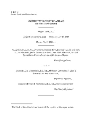 21-2149-cv
Souza v. Exotic Island Enterprises, Inc.
UNITED STATES COURT OF APPEALS
FOR THE SECOND CIRCUIT
August Term, 2022
Argued: December 2, 2022 Decided: May 19, 2023
Docket No. 21-2149-cv
ALANA SOUZA, AKA ALANA CAMPOS, BROOKE BANX, BROOKE TAYLOR-JOHNSON,
JACLYN SWEDBERG, JAIME EDMONDSON-LONGORIA, JESSICA HINTON, TIFFANY
TOTH-GRAY, URSULA SANCHEZ, AKA URSULA MAYES,
Plaintiffs-Appellants,
— v. —
EXOTIC ISLAND ENTERPRISES, INC., DBA MANSION GENTLEMEN’S CLUB &
STEAKHOUSE, KEITH SLIFSTEIN,
Defendants-Appellees,
EXCLUSIVE EVENTS & PROMOTIONS INC., DBA THINK SOCIAL FIRST,
Third-Party-Defendant.*
*
The Clerk of Court is directed to amend the caption as displayed above.
 