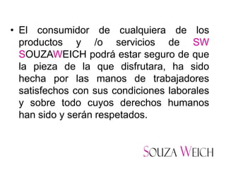 • El consumidor de cualquiera de los
  productos y /o servicios de SW
  SOUZAWEICH podrá estar seguro de que
  la pieza de la que disfrutara, ha sido
  hecha por las manos de trabajadores
  satisfechos con sus condiciones laborales
  y sobre todo cuyos derechos humanos
  han sido y serán respetados.
 