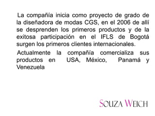 La compañía inicia como proyecto de grado de
la diseñadora de modas CGS, en el 2006 de allí
se desprenden los primeros productos y de la
exitosa participación en el IFLS de Bogotá
surgen los primeros clientes internacionales.
Actualmente la compañía comercializa sus
productos en      USA, México,         Panamá y
Venezuela
 