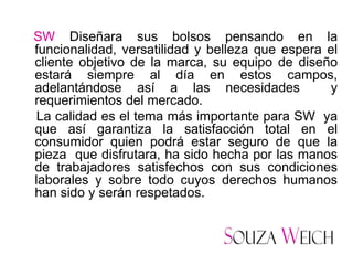 SW Diseñara sus bolsos pensando en la
funcionalidad, versatilidad y belleza que espera el
cliente objetivo de la marca, su equipo de diseño
estará siempre al día en estos campos,
adelantándose así a las necesidades              y
requerimientos del mercado.
 La calidad es el tema más importante para SW ya
que así garantiza la satisfacción total en el
consumidor quien podrá estar seguro de que la
pieza que disfrutara, ha sido hecha por las manos
de trabajadores satisfechos con sus condiciones
laborales y sobre todo cuyos derechos humanos
han sido y serán respetados.
 